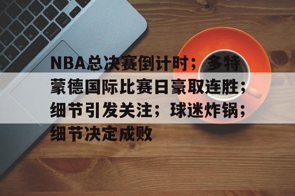 NBA总决赛倒计时；多特蒙德国际比赛日豪取连胜；细节引发关注；球迷炸锅；细节决定成败的简单介绍