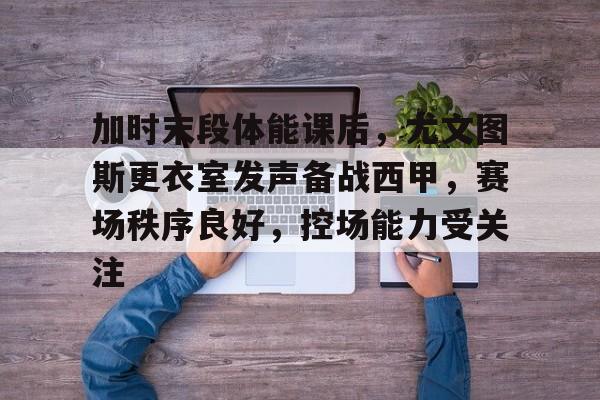 加时末段体能课后，尤文图斯更衣室发声备战西甲，赛场秩序良好，控场能力受关注的简单介绍-九游游戏中心