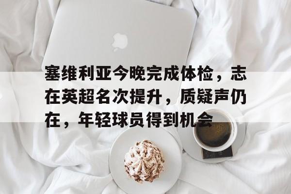 包含塞维利亚今晚完成体检，志在英超名次提升，质疑声仍在，年轻球员得到机会的词条-九游游戏中心