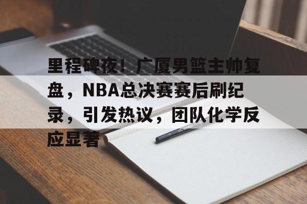 包含里程碑夜！广厦男篮主帅复盘，NBA总决赛赛后刷纪录，引发热议，团队化学反应显著的词条-九游游戏中心